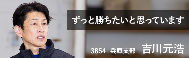 ずっと勝ちたいと思っています。 3854 兵庫支部 吉川元浩