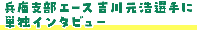 兵庫支部エース吉川元浩選手に単独インタビュー