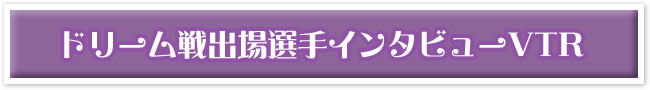 ドリーム戦出場選手インタビューVTR