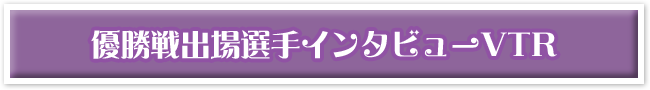 優勝戦出場選手インタビューVTR