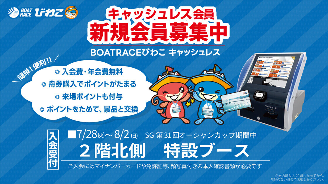 BOATRACEびわこ キャッシュレス会員 新規会員募集中 BOATRACEびわこ キャッシュレス 簡単!便利!!◎入会費・年会費無料 ◎舟券購入でポイントがたまる ◎来場ポイントも付与 ◎ポイントをためて、景品と交換 入会受付 ■7/28（火）～8/2（日）SG第31回オーシャンカップ期間中 2階北側 特設ブース ご入会にはマイナンバーカードや免許証等、顔写真付きの本人確認書類が必要です 舟券の購入は20歳になってから。無理のない資金でお楽しみください。