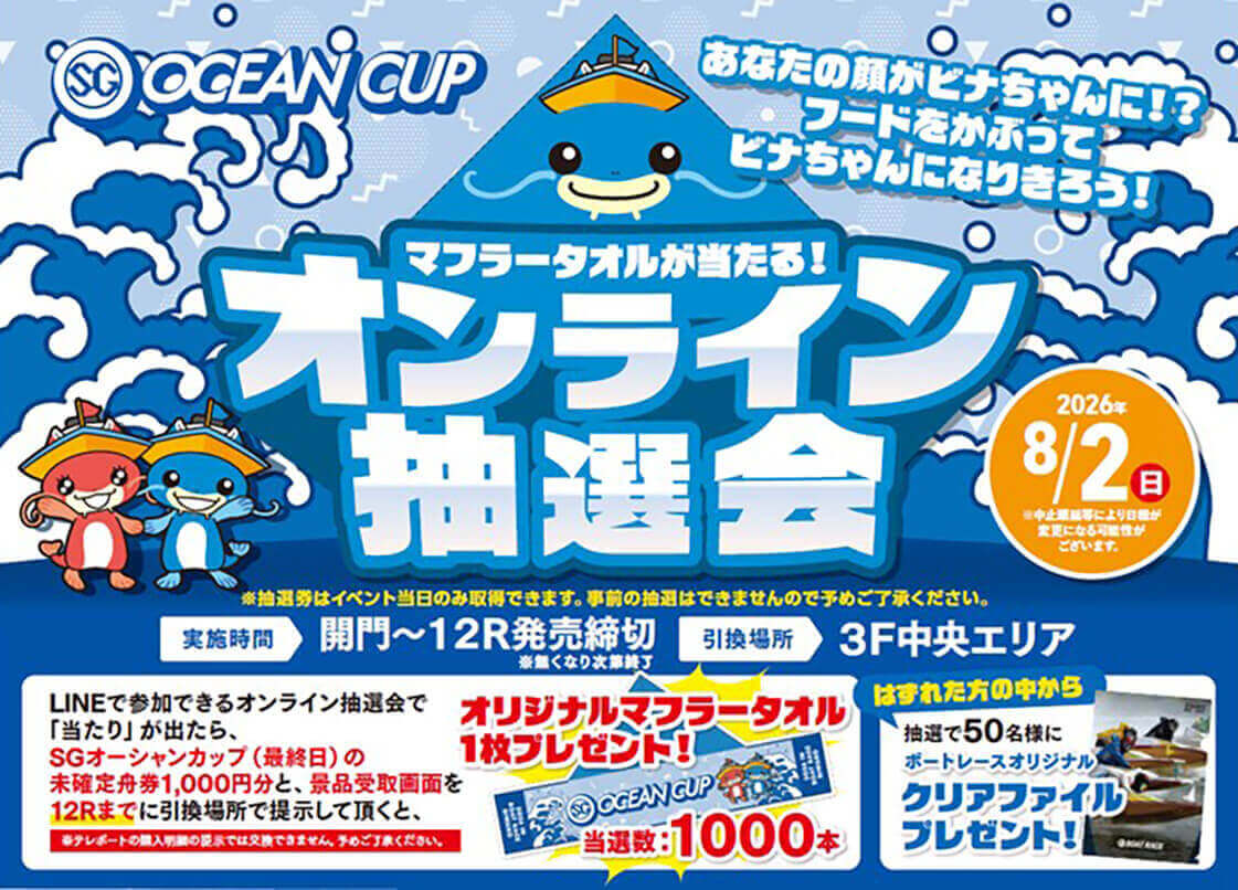 SG OCEAN CUP あなたの顔がビナちゃんに!?フードをかぶってビナちゃんになりきろう! マフラータオルが当たる! オリジナルマフラータオル抽選会 2026年8/2（日）※中止順延等により日程が変更になる可能性がございます。 ※抽選券はイベント当日のみ取得できます。事前の抽選はできませんので予めご了承ください。 実施期間 開門～12R発売締切※無くなり次第終了 引換場所 3F中央エリア LINEで参加できるオンライン抽選会で「当たり」が出たら、SGオーシャンカップ（最終日）の未確定舟券1,000円分と、景品受取画面を12Rまでに引換場所で提示して頂くと、オリジナルマフラータオル1枚プレゼント!当選数:1000本 ※テレボートの購入明細の提示では交換できません。予めご了承ください。 はずれた方の中から抽選で50名様にボートレースオリジナルクリアファイルプレゼント!